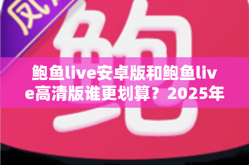鲍鱼live安卓版和鲍鱼live高清版谁更划算？2025年最新全面对比与省钱选购指南