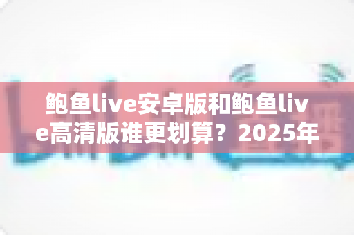 鲍鱼live安卓版和鲍鱼live高清版谁更划算？2025年最新全面对比与省钱选购指南