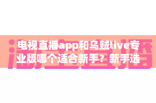 电视直播app和乌贼live专业版哪个适合新手？新手选软件深度对比与避坑指南