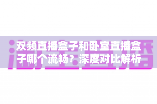 双频直播盒子和卧室直播盒子哪个流畅?深度对比解析与实用选购指南 双频直播盒子和卧室直播盒子哪个流畅?深度对比解析与实用选购指南
