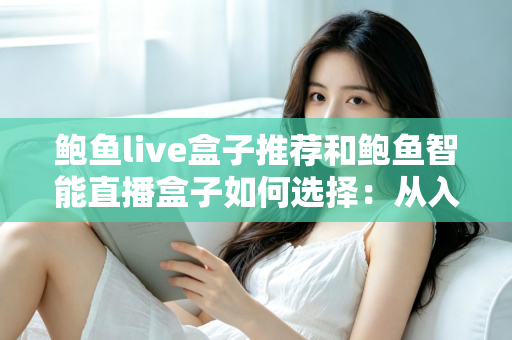 鲍鱼live盒子推荐和鲍鱼智能直播盒子如何选择：从入门到进阶的完整选购攻略