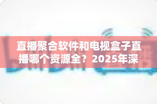 直播聚合软件和电视盒子直播哪个资源全?2025年深度对比与选购指南 直播聚合软件和电视盒子直播哪个资源全?2025年深度对比与选购指南