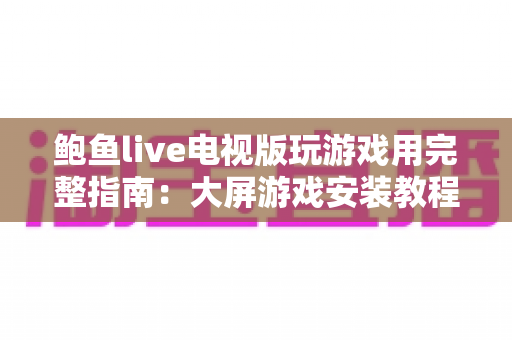 鲍鱼live电视版玩游戏用完整指南：大屏游戏安装教程、体验优化与安全须知一文读懂