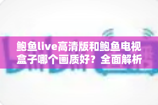 鲍鱼live高清版和鲍鱼电视盒子哪个画质好？全面解析帮你找到最佳观影方案