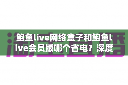 鲍鱼live网络盒子和鲍鱼live会员版哪个省电?深度解析功耗差异与实用省电指南 鲍鱼live网络盒子和鲍鱼live会员版哪个省电?深度解析功耗差异与实用省电指南