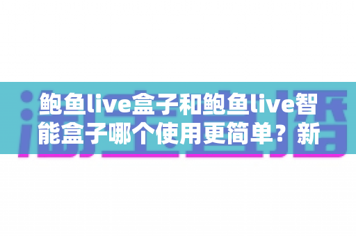 鲍鱼live盒子和鲍鱼live智能盒子哪个使用更简单?新手一看就懂的上手对比全指南 鲍鱼live盒子和鲍鱼live智能盒子哪个使用更简单?新手一看就懂的上手对比全指南