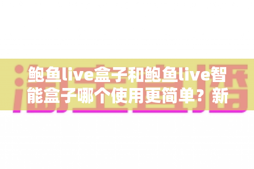 鲍鱼live盒子和鲍鱼live智能盒子哪个使用更简单？新手一看就懂的上手对比全指南