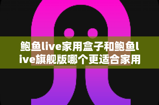 鲍鱼live家用盒子和鲍鱼live旗舰版哪个更适合家用？深度对比帮你选对不选贵