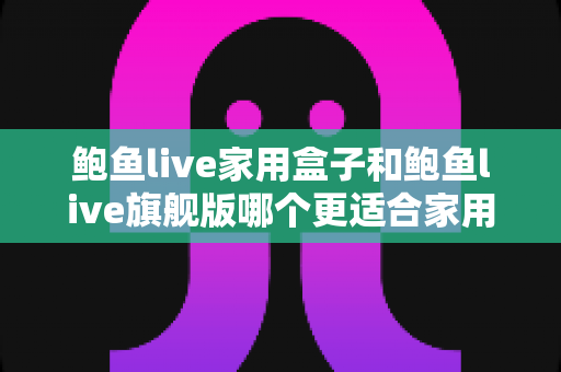 鲍鱼live家用盒子和鲍鱼live旗舰版哪个更适合家用？深度对比帮你选对不选贵