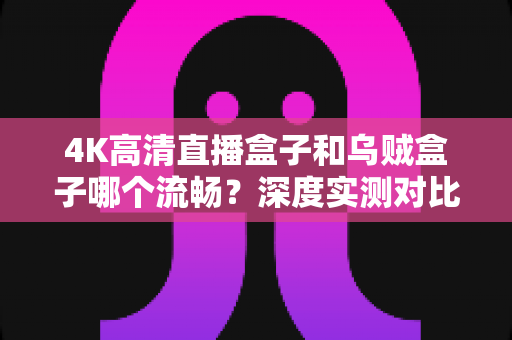 4K高清直播盒子和乌贼盒子哪个流畅?深度实测对比助你选对电视盒子 4K高清直播盒子和乌贼盒子哪个流畅?深度实测对比助你选对电视盒子