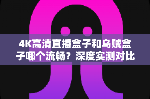 4K高清直播盒子和乌贼盒子哪个流畅?深度实测对比助你选对电视盒子 4K高清直播盒子和乌贼盒子哪个流畅?深度实测对比助你选对电视盒子