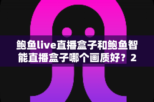鲍鱼live直播盒子和鲍鱼智能直播盒子哪个画质好？2025最新深度画质对比与选购指南
