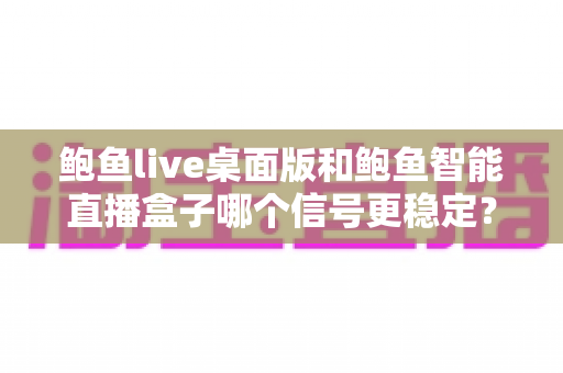 鲍鱼live桌面版和鲍鱼智能直播盒子哪个信号更稳定？深度对比与选购全指南