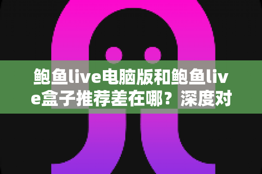 鲍鱼live电脑版和鲍鱼live盒子推荐差在哪？深度对比帮你选对最适合的版本