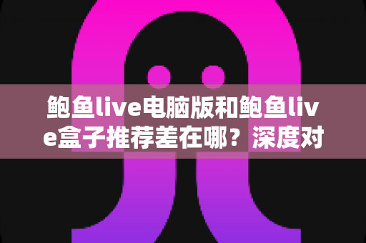 鲍鱼live电脑版和鲍鱼live盒子推荐差在哪？深度对比帮你选对最适合的版本