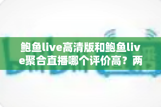 鲍鱼live高清版和鲍鱼live聚合直播哪个评价高？两大版本口碑深度对比与实用选择指南