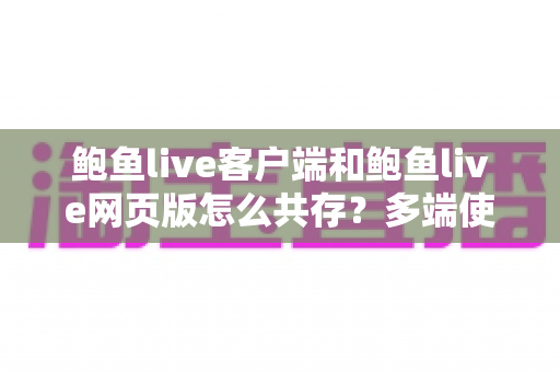 鲍鱼live客户端和鲍鱼live网页版怎么共存?多端使用与兼容设置完全指南 鲍鱼live客户端和鲍鱼live网页版怎么共存?多端使用与兼容设置完全指南