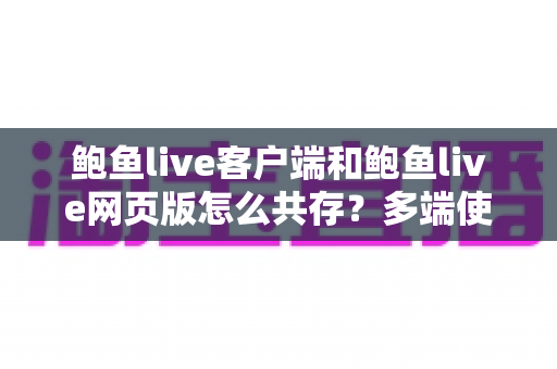 鲍鱼live客户端和鲍鱼live网页版怎么共存?多端使用与兼容设置完全指南 鲍鱼live客户端和鲍鱼live网页版怎么共存?多端使用与兼容设置完全指南