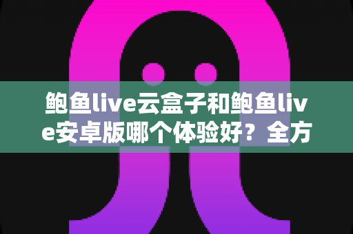 鲍鱼live云盒子和鲍鱼live安卓版哪个体验好？全方位深度对比帮你做出最佳选择