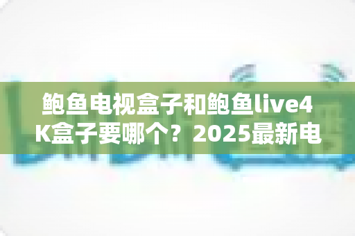 鲍鱼电视盒子和鲍鱼live4K盒子要哪个?2025最新电视盒子选购对比全攻略 鲍鱼电视盒子和鲍鱼live4K盒子要哪个?2025最新电视盒子选购对比全攻略
