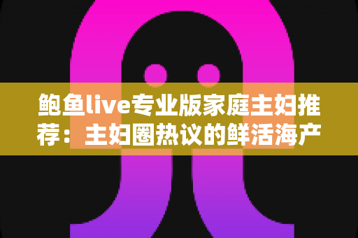鲍鱼live专业版家庭主妇推荐：主妇圈热议的鲜活海产直播选购与家常烹饪实用指南