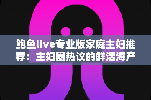 鲍鱼live专业版家庭主妇推荐：主妇圈热议的鲜活海产直播选购与家常烹饪实用指南