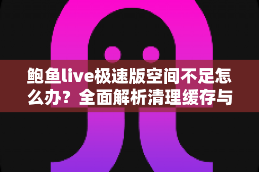 鲍鱼live极速版空间不足怎么办？全面解析清理缓存与释放手机存储空间的实用技巧