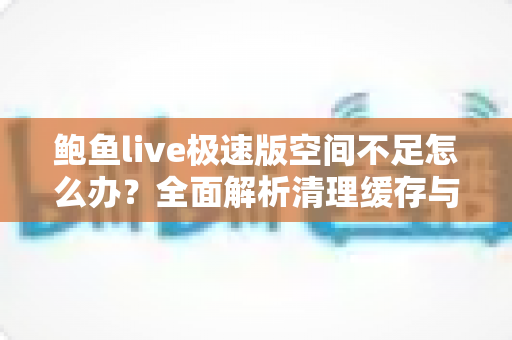鲍鱼live极速版空间不足怎么办？全面解析清理缓存与释放手机存储空间的实用技巧