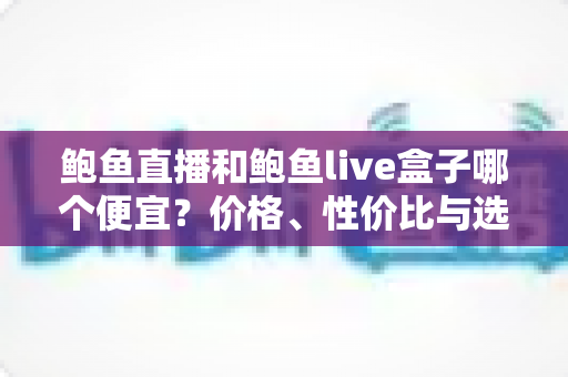 鲍鱼直播和鲍鱼live盒子哪个便宜？价格、性价比与选购全攻略