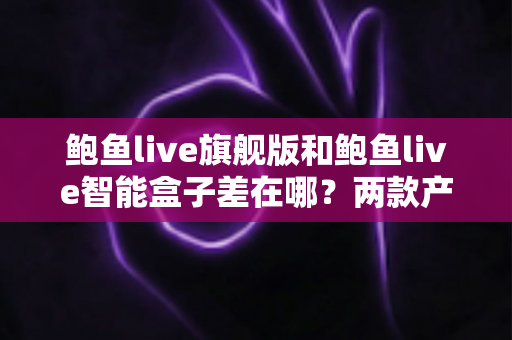 鲍鱼live旗舰版和鲍鱼live智能盒子差在哪？两款产品全维度对比与选购指南