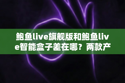 鲍鱼live旗舰版和鲍鱼live智能盒子差在哪？两款产品全维度对比与选购指南