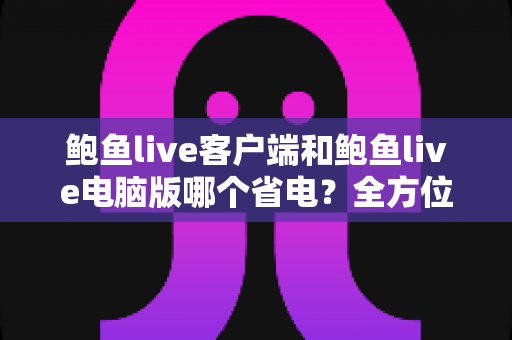 鲍鱼live客户端和鲍鱼live电脑版哪个省电？全方位功耗对比与省电实用指南