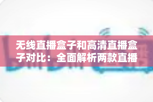 无线直播盒子和高清直播盒子对比：全面解析两款直播设备的核心差异与选购指南