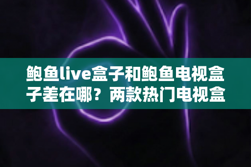 鲍鱼live盒子和鲍鱼电视盒子差在哪？两款热门电视盒子深度对比与选购指南