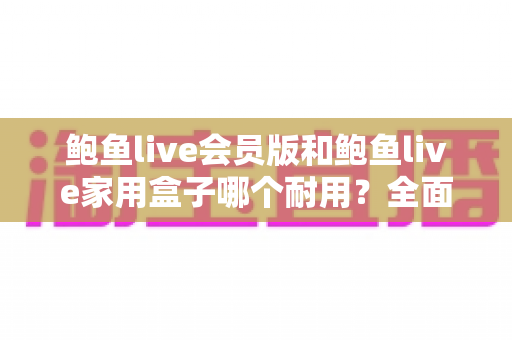 鲍鱼live会员版和鲍鱼live家用盒子哪个耐用?全面解析两大产品的使用寿命与选购建议 鲍鱼live会员版和鲍鱼live家用盒子哪个耐用?全面解析两大产品的使用寿命与选购建议