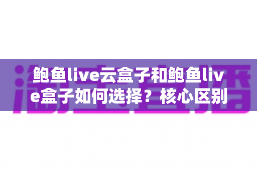 鲍鱼live云盒子和鲍鱼live盒子如何选择？核心区别、适用人群与选购要点一篇看懂