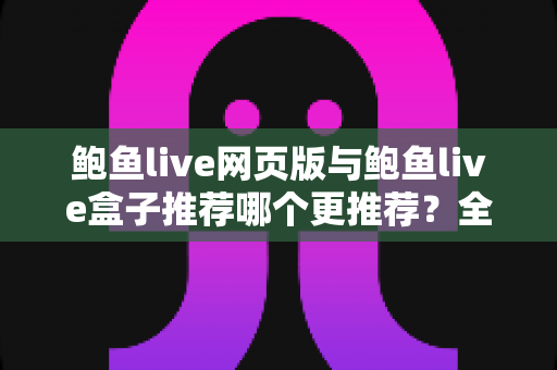 鲍鱼live网页版与鲍鱼live盒子推荐哪个更推荐？全方位对比评测与最全选择指南