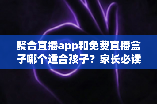 聚合直播app和免费直播盒子哪个适合孩子?家长必读的全面选购与安全指南 聚合直播app和免费直播盒子哪个适合孩子?家长必读的全面选购与安全指南