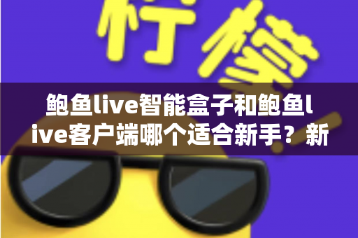 鲍鱼live智能盒子和鲍鱼live客户端哪个适合新手？新手入门必读的全方位对比与选购指南