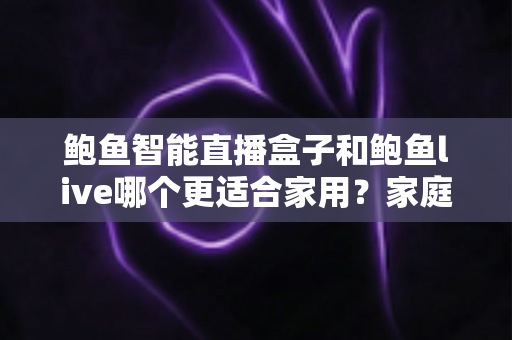 鲍鱼智能直播盒子和鲍鱼live哪个更适合家用？家庭观影方案全面对比与选购指南