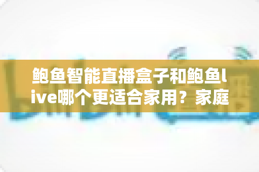 鲍鱼智能直播盒子和鲍鱼live哪个更适合家用？家庭观影方案全面对比与选购指南