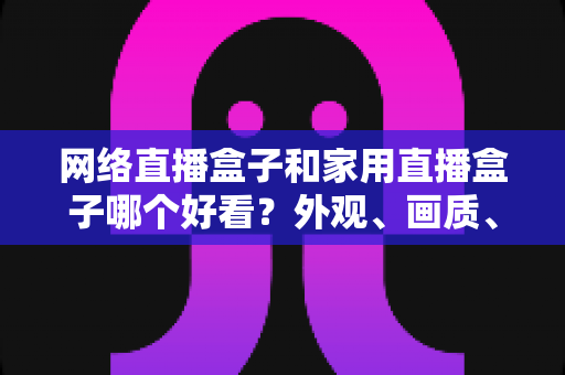 网络直播盒子和家用直播盒子哪个好看？外观、画质、性能全维度深度对比指南