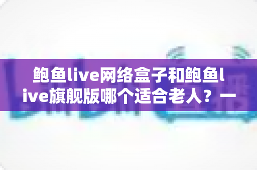 鲍鱼live网络盒子和鲍鱼live旗舰版哪个适合老人？一篇文章帮您做出正确选择