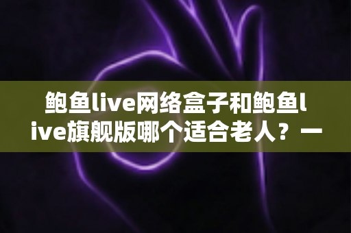 鲍鱼live网络盒子和鲍鱼live旗舰版哪个适合老人？一篇文章帮您做出正确选择