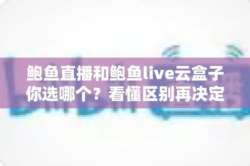鲍鱼直播和鲍鱼live云盒子你选哪个？看懂区别再决定的全维度指南