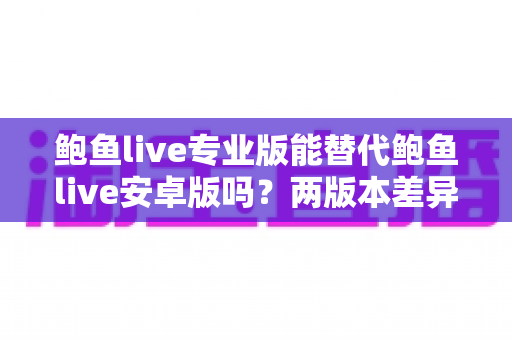 鲍鱼live专业版能替代鲍鱼live安卓版吗？两版本差异深度解析与选择指南