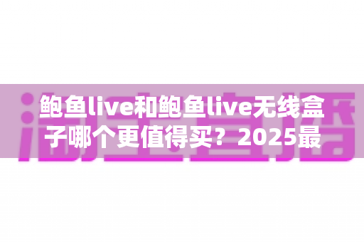 鲍鱼live和鲍鱼live无线盒子哪个更值得买?2025最新选购对比与实用避坑指南 鲍鱼live和鲍鱼live无线盒子哪个更值得买?2025最新选购对比与实用避坑指南