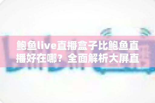 鲍鱼live直播盒子比鲍鱼直播好在哪？全面解析大屏直播体验的核心优势与选购指南