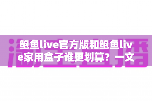 鲍鱼live官方版和鲍鱼live家用盒子谁更划算？一文读懂两者的差异与性价比