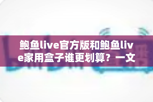 鲍鱼live官方版和鲍鱼live家用盒子谁更划算？一文读懂两者的差异与性价比